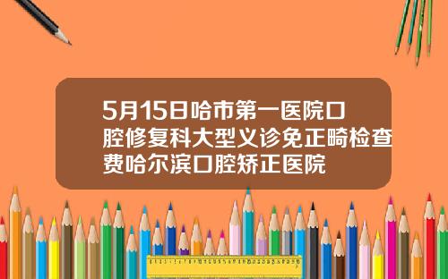 5月15日哈市第一医院口腔修复科大型义诊免正畸检查费哈尔滨口腔矫正医院