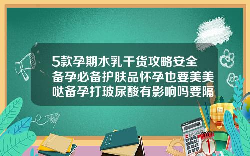 5款孕期水乳干货攻略安全备孕必备护肤品怀孕也要美美哒备孕打玻尿酸有影响吗要隔时间