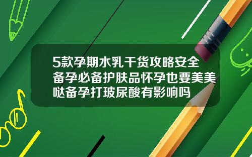 5款孕期水乳干货攻略安全备孕必备护肤品怀孕也要美美哒备孕打玻尿酸有影响吗