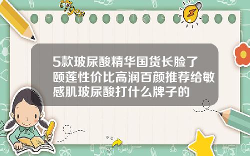 5款玻尿酸精华国货长脸了颐莲性价比高润百颜推荐给敏感肌玻尿酸打什么牌子的
