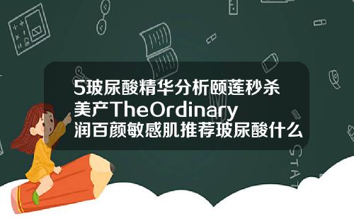 5玻尿酸精华分析颐莲秒杀美产TheOrdinary润百颜敏感肌推荐玻尿酸什么牌子最贵