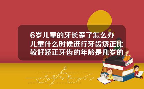 6岁儿童的牙长歪了怎么办儿童什么时候进行牙齿矫正比较好矫正牙齿的年龄是几岁的