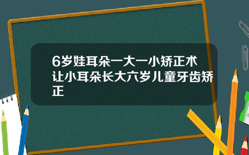 6岁娃耳朵一大一小矫正术让小耳朵长大六岁儿童牙齿矫正