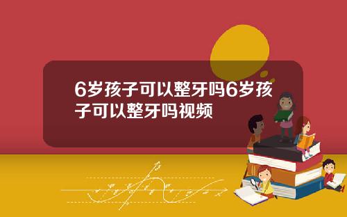 6岁孩子可以整牙吗6岁孩子可以整牙吗视频