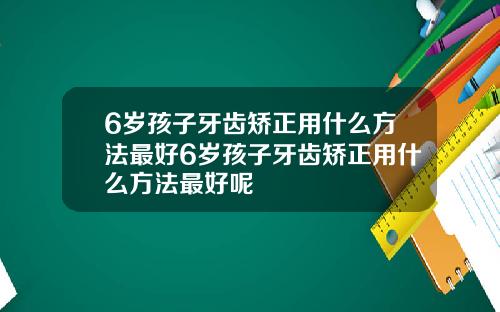 6岁孩子牙齿矫正用什么方法最好6岁孩子牙齿矫正用什么方法最好呢