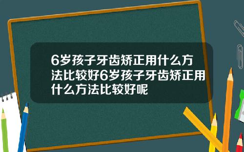 6岁孩子牙齿矫正用什么方法比较好6岁孩子牙齿矫正用什么方法比较好呢
