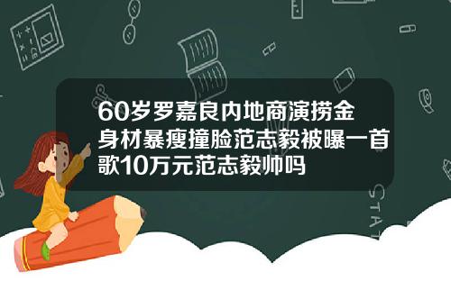 60岁罗嘉良内地商演捞金身材暴瘦撞脸范志毅被曝一首歌10万元范志毅帅吗