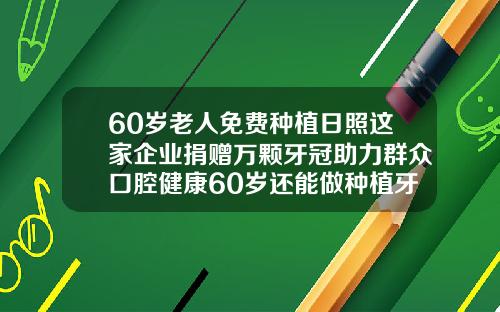 60岁老人免费种植日照这家企业捐赠万颗牙冠助力群众口腔健康60岁还能做种植牙吗
