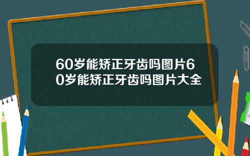 60岁能矫正牙齿吗图片60岁能矫正牙齿吗图片大全
