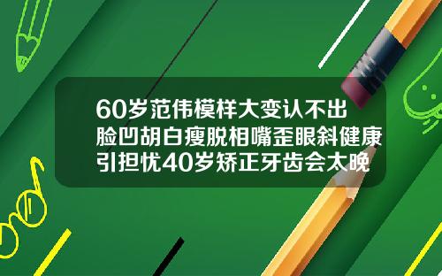 60岁范伟模样大变认不出脸凹胡白瘦脱相嘴歪眼斜健康引担忧40岁矫正牙齿会太晚吗会有后遗症吗视频