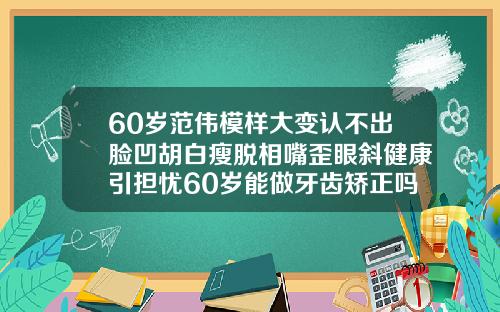 60岁范伟模样大变认不出脸凹胡白瘦脱相嘴歪眼斜健康引担忧60岁能做牙齿矫正吗视频