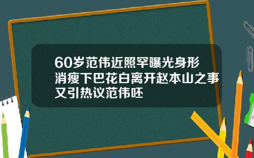 60岁范伟近照罕曝光身形消瘦下巴花白离开赵本山之事又引热议范伟呸
