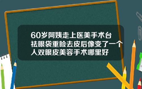 60岁阿姨走上医美手术台祛眼袋重睑去皮后像变了一个人双眼皮美容手术哪里好