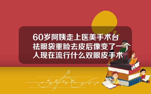 60岁阿姨走上医美手术台祛眼袋重睑去皮后像变了一个人现在流行什么双眼皮手术