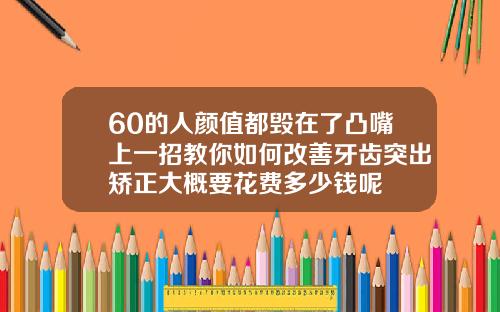 60的人颜值都毁在了凸嘴上一招教你如何改善牙齿突出矫正大概要花费多少钱呢