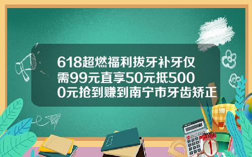 618超燃福利拔牙补牙仅需99元直享50元抵5000元抢到赚到南宁市牙齿矫正价格多少钱