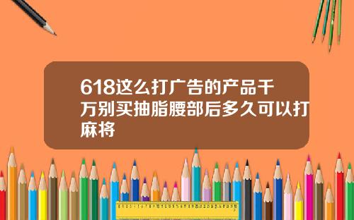 618这么打广告的产品千万别买抽脂腰部后多久可以打麻将
