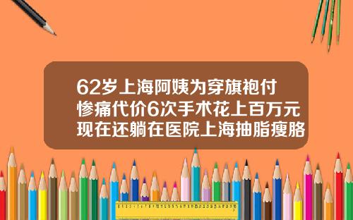 62岁上海阿姨为穿旗袍付惨痛代价6次手术花上百万元现在还躺在医院上海抽脂瘦胳膊多少钱