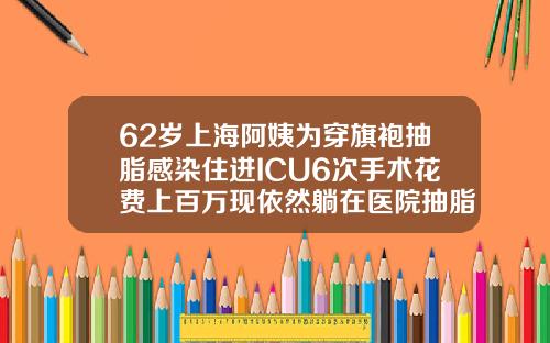 62岁上海阿姨为穿旗袍抽脂感染住进ICU6次手术花费上百万现依然躺在医院抽脂好多钱一次