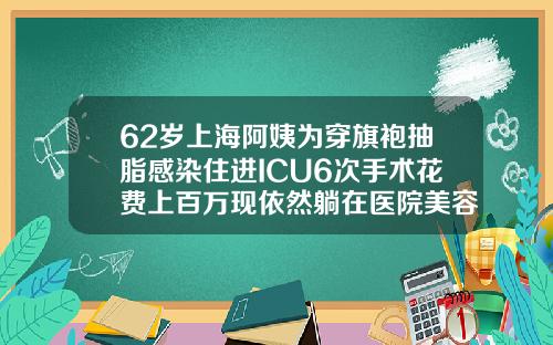 62岁上海阿姨为穿旗袍抽脂感染住进ICU6次手术花费上百万现依然躺在医院美容抽脂多少钱一次合适