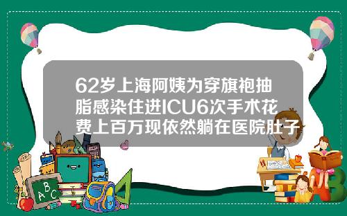 62岁上海阿姨为穿旗袍抽脂感染住进ICU6次手术花费上百万现依然躺在医院肚子吸脂医院能做吗多少钱