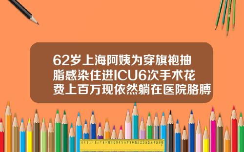 62岁上海阿姨为穿旗袍抽脂感染住进ICU6次手术花费上百万现依然躺在医院胳膊吸脂要花多少钱一次