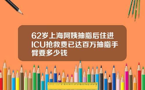 62岁上海阿姨抽脂后住进ICU抢救费已达百万抽脂手臂要多少钱
