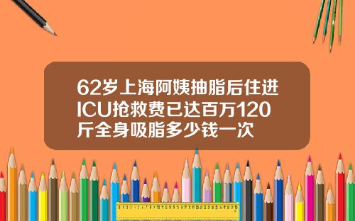 62岁上海阿姨抽脂后住进ICU抢救费已达百万120斤全身吸脂多少钱一次