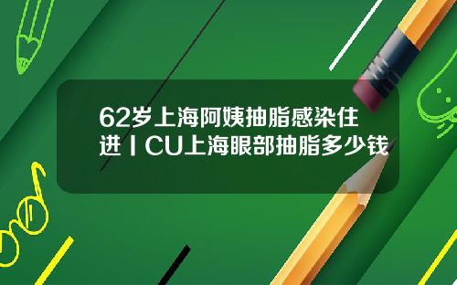 62岁上海阿姨抽脂感染住进丨CU上海眼部抽脂多少钱