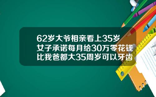 62岁大爷相亲看上35岁女子承诺每月给30万零花钱比我爸都大35周岁可以牙齿矫正吗视频