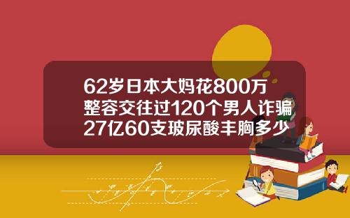 62岁日本大妈花800万整容交往过120个男人诈骗27亿60支玻尿酸丰胸多少钱