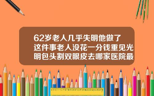 62岁老人几乎失明他做了这件事老人没花一分钱重见光明包头割双眼皮去哪家医院最好