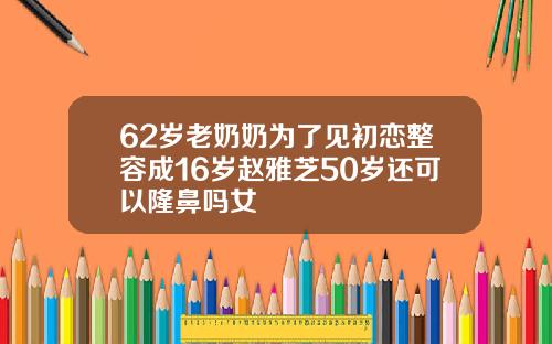 62岁老奶奶为了见初恋整容成16岁赵雅芝50岁还可以隆鼻吗女