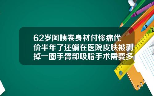 62岁阿姨卷身材付惨痛代价半年了还躺在医院皮肤被剥掉一圈手臂部吸脂手术需要多少钱