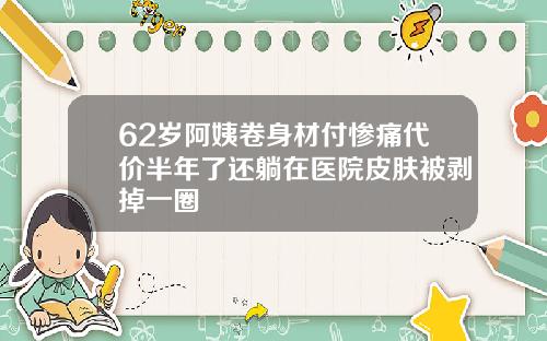 62岁阿姨卷身材付惨痛代价半年了还躺在医院皮肤被剥掉一圈