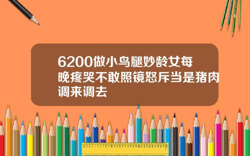 6200做小鸟腿妙龄女每晚疼哭不敢照镜怒斥当是猪肉调来调去