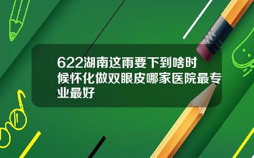 622湖南这雨要下到啥时候怀化做双眼皮哪家医院最专业最好