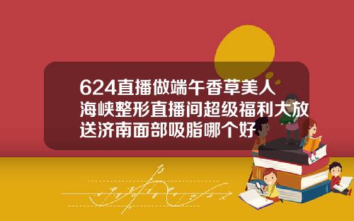 624直播做端午香草美人海峡整形直播间超级福利大放送济南面部吸脂哪个好