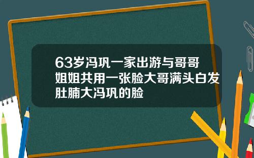 63岁冯巩一家出游与哥哥姐姐共用一张脸大哥满头白发肚腩大冯巩的脸
