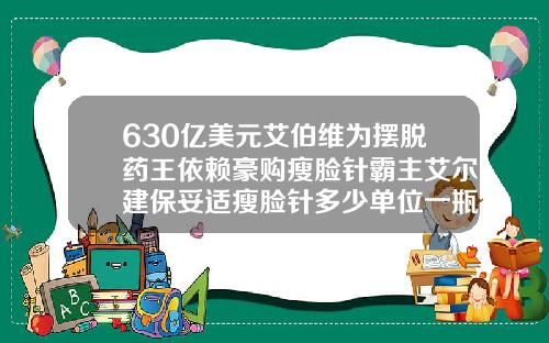 630亿美元艾伯维为摆脱药王依赖豪购瘦脸针霸主艾尔建保妥适瘦脸针多少单位一瓶