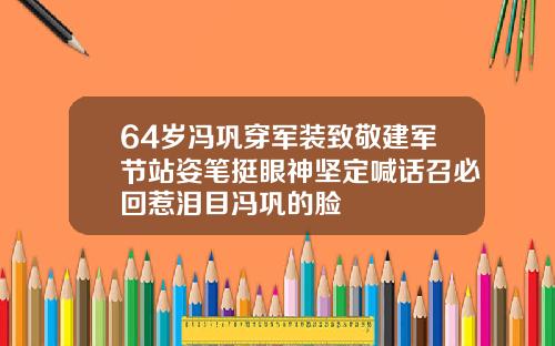 64岁冯巩穿军装致敬建军节站姿笔挺眼神坚定喊话召必回惹泪目冯巩的脸
