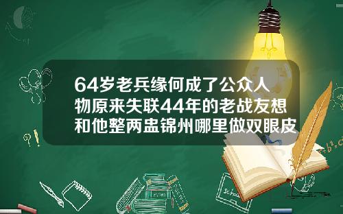 64岁老兵缘何成了公众人物原来失联44年的老战友想和他整两盅锦州哪里做双眼皮好看又便宜