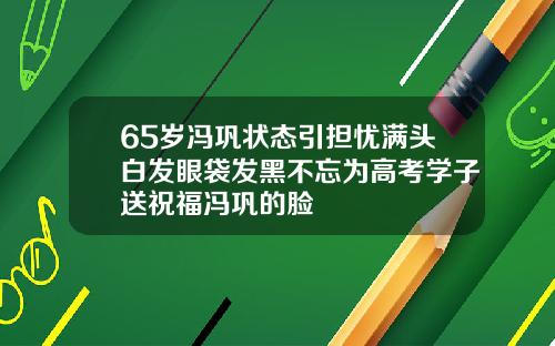 65岁冯巩状态引担忧满头白发眼袋发黑不忘为高考学子送祝福冯巩的脸