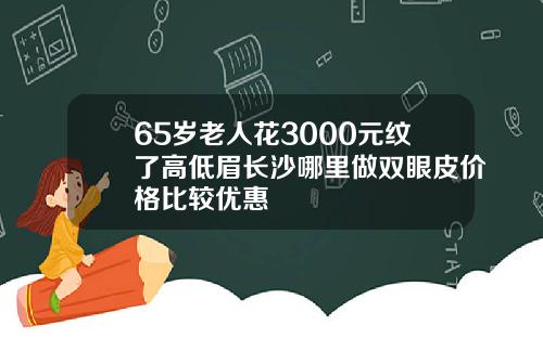 65岁老人花3000元纹了高低眉长沙哪里做双眼皮价格比较优惠
