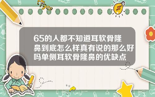 65的人都不知道耳软骨隆鼻到底怎么样真有说的那么好吗单侧耳软骨隆鼻的优缺点