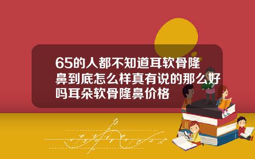 65的人都不知道耳软骨隆鼻到底怎么样真有说的那么好吗耳朵软骨隆鼻价格