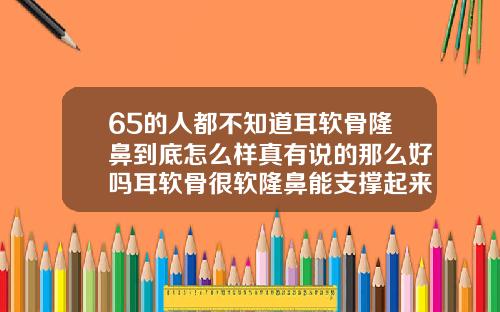 65的人都不知道耳软骨隆鼻到底怎么样真有说的那么好吗耳软骨很软隆鼻能支撑起来吗
