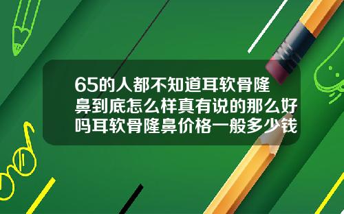 65的人都不知道耳软骨隆鼻到底怎么样真有说的那么好吗耳软骨隆鼻价格一般多少钱一次