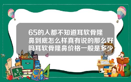 65的人都不知道耳软骨隆鼻到底怎么样真有说的那么好吗耳软骨隆鼻价格一般是多少钱
