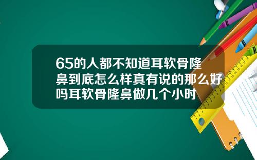 65的人都不知道耳软骨隆鼻到底怎么样真有说的那么好吗耳软骨隆鼻做几个小时